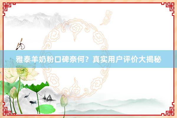 雅泰羊奶粉口碑奈何？真实用户评价大揭秘